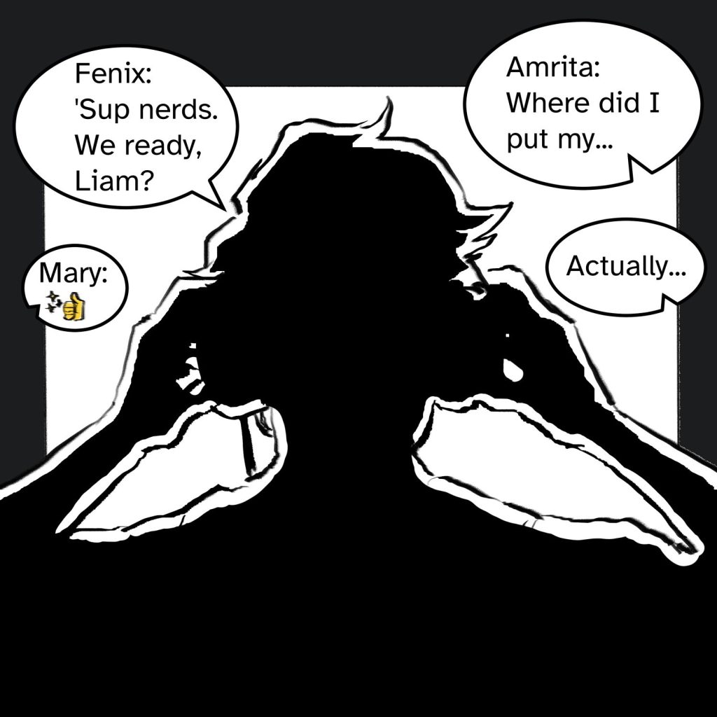 Comic panel of Fenix putting out headphones in black and white silhouette, with a bright screen in front of them. Four text bubbles on the screen read: "Fenix: 'Sup nerds. We ready, Liam?" "Amrita: Where did I put my..." "Mary: Thumbs up emoji" An unnamed bubble says "Actually..."