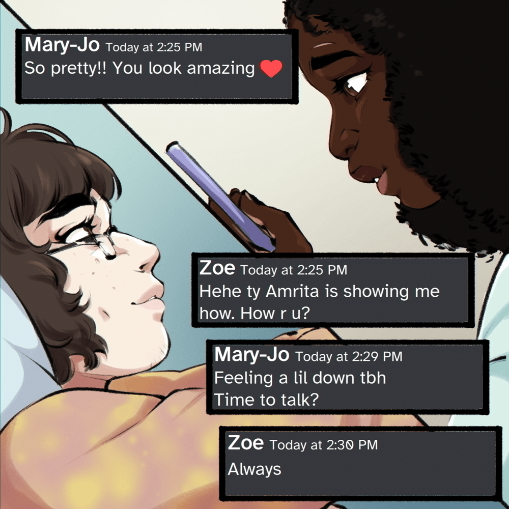 Page is cut in half diagonally, with the first panel showing Zoe, from the side, arms out looking at her phone eagerly. The second panel shows Mary-Jo looking down and texting as she smiles. Speech box 1: Mary-Jo Today at 2:25 PM So pretty!! You look amazing ❤️ Speech box 2: Zoe Today at 2:25 PM Hehe ty Amrita is showing me how. How r u? Speech box 3: Mary-Jo Today at 2:29 PM Feeling a lil down tbh Time to talk? Speech box 4: Zoe Today at 2:30 PM Always