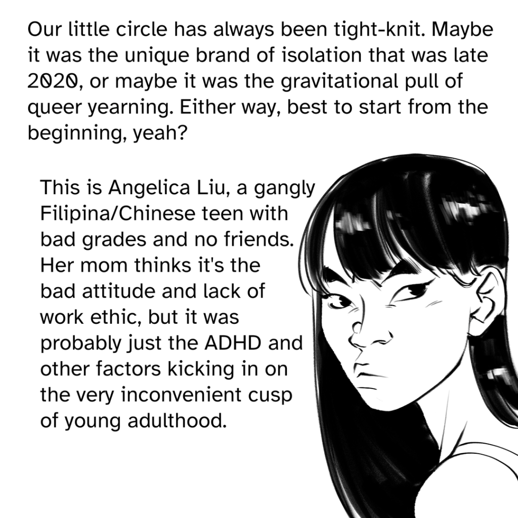 Comic panel showing a headshot of Fenix in their late teens, scowling, with long dark hair and blunt cut bangs.  Narration by Fenix: Our little circle has always been tight-knit. Maybe it was the unique brand of isolation that was late 2020, or maybe it was the gravitational pull of the queer yearning. Either way, best to start from the beginning, yeah? This is Angelica Liu, a gangly Filipina/Chinese teen with bad grades and no friends. Her mom thinks it's the bad attitude and lack if work ethic, but it was probably just the ADHD and other factors kicking in on the very inconvenient cusp of young adulthood.