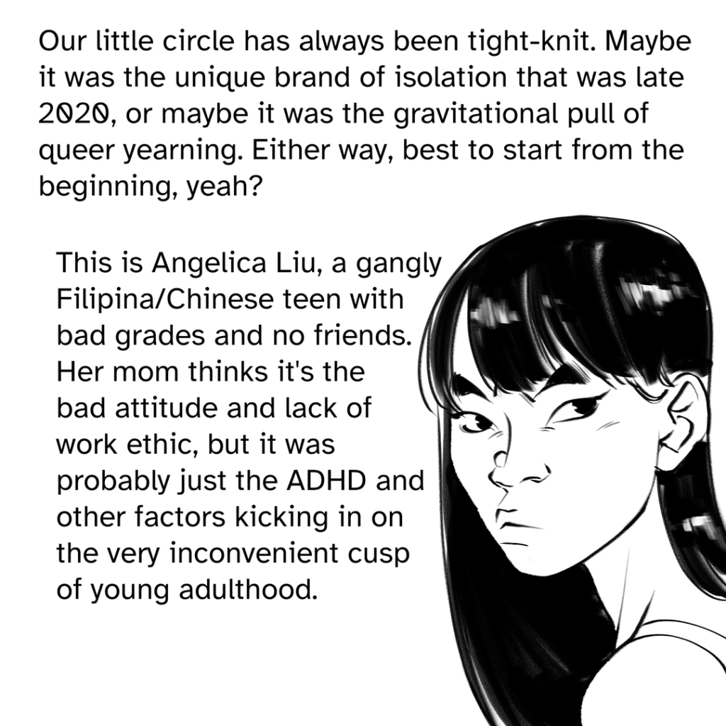 Comic panel showing a headshot of Fenix in their late teens, scowling, with long dark hair and blunt cut bangs. Narration by Fenix: Our little circle has always been tight-knit. Maybe it was the unique brand of isolation that was late 2020, or maybe it was the gravitational pull of the queer yearning. Either way, best to start from the beginning, yeah? This is Angelica Liu, a gangly Filipina/Chinese teen with bad grades and no friends. Her mom thinks it's the bad attitude and lack if work ethic, but it was probably just the ADHD and other factors kicking in on the very inconvenient cusp of young adulthood.