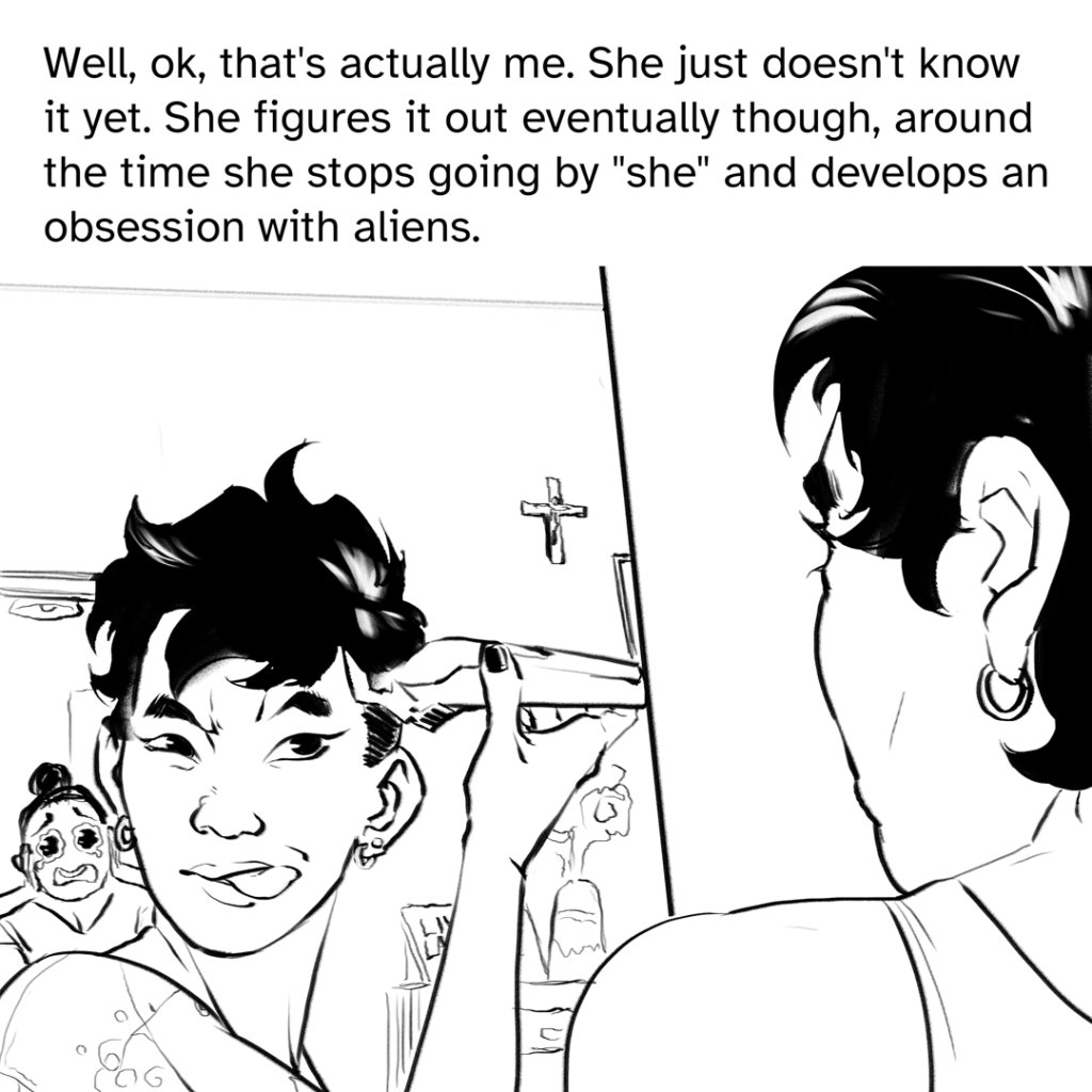 Comic panel of Fenix looking into a mirror, hair cut raggedly and shaving the side of their head. There is a cross on the wall and their mother is upset in the doorway. Narration by Fenix: Well, ok, that’s actually me. She Just doesn’t know it yet. She figures it out eventually though, around the time she stops going by “she” and develops an obsession with aliens.