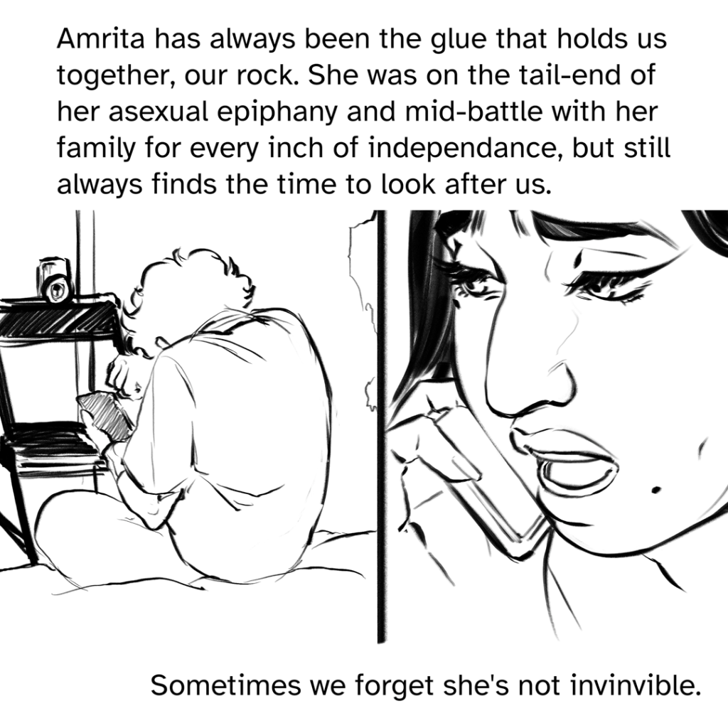 Comic panel split down the middle. One the left, a back view of Zoe hunched over, rubbing her eyes with her right arm, a phone in her left. A chair is propped up against the door. On the right side is a close shot of Amrita, looking concerned and talking into her own phone.  Narration by Fenix: Amrita has always been the glue that holds us together, our rock. She was on the tail-end of her asexual epiphany and mid-battle with her family for every inch of independence, but still always finds the time to look after us. Sometimes we forget she’s not invincible.