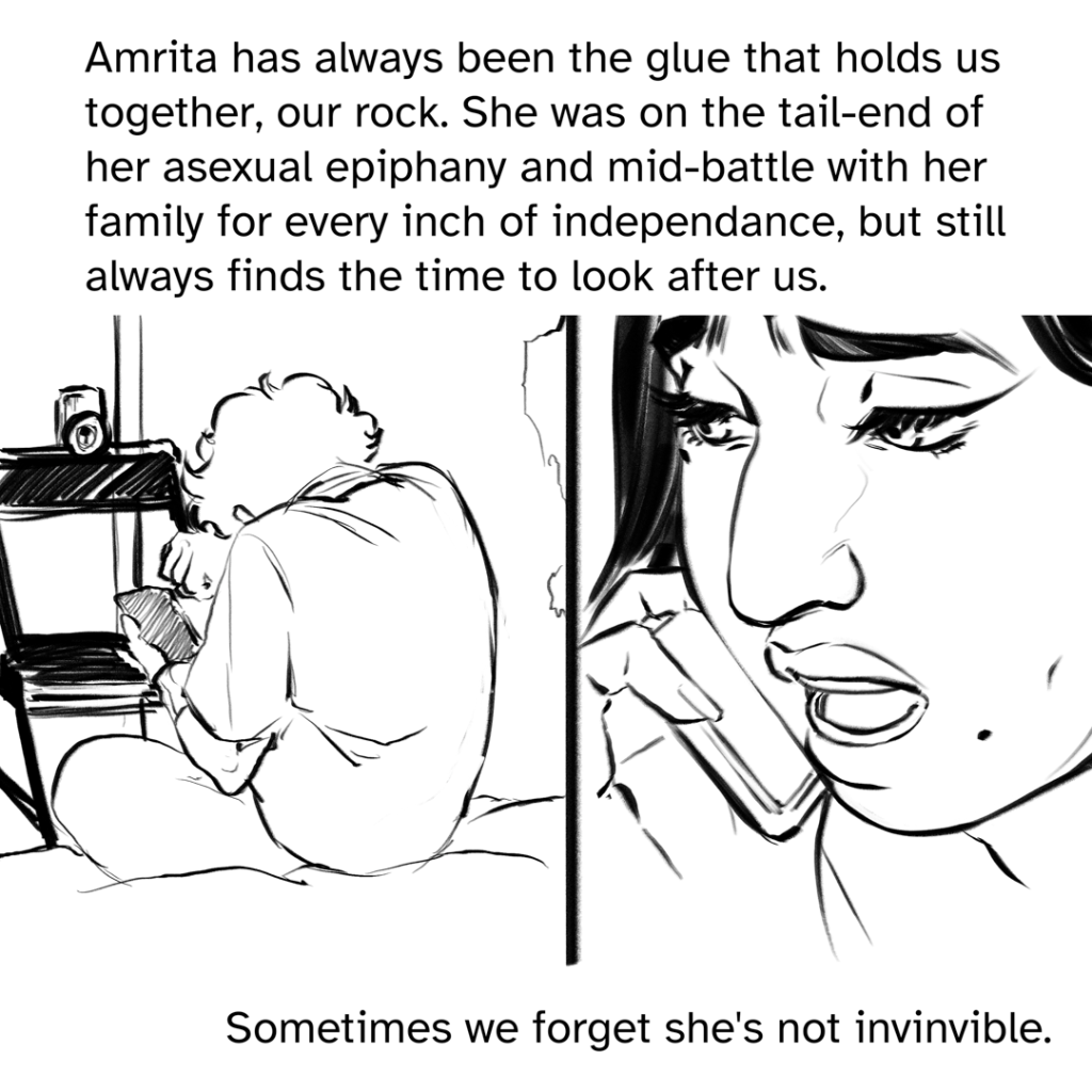 Comic panel split down the middle. One the left, a back view of Zoe hunched over, rubbing her eyes with her right arm, a phone in her left. A chair is propped up against the door. On the right side is a close shot of Amrita, looking concerned and talking into her own phone. Narration by Fenix: Amrita has always been the glue that holds us together, our rock. She was on the tail-end of her asexual epiphany and mid-battle with her family for every inch of independence, but still always finds the time to look after us. Sometimes we forget she’s not invincible.