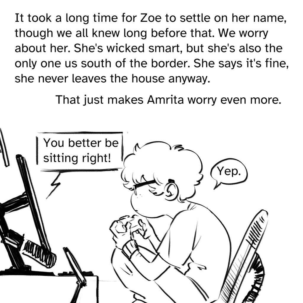 Comic panel showing a sideview of Zoe perched on her chair at their computer desk with terrible posture A dialogue box comic from the screen says: " You better be sitting right!" The dialogue bubble from Zoe, answering, says: "Yep."  Narration by Fenix: It took a long time for Zoe to settle on her name though we all knew long before that. We worry about her. She’s wicked smart, but she’s also the only one us south of the border she says it's fine, she never leaves the house anyway. That just makes Amrita worry even more.