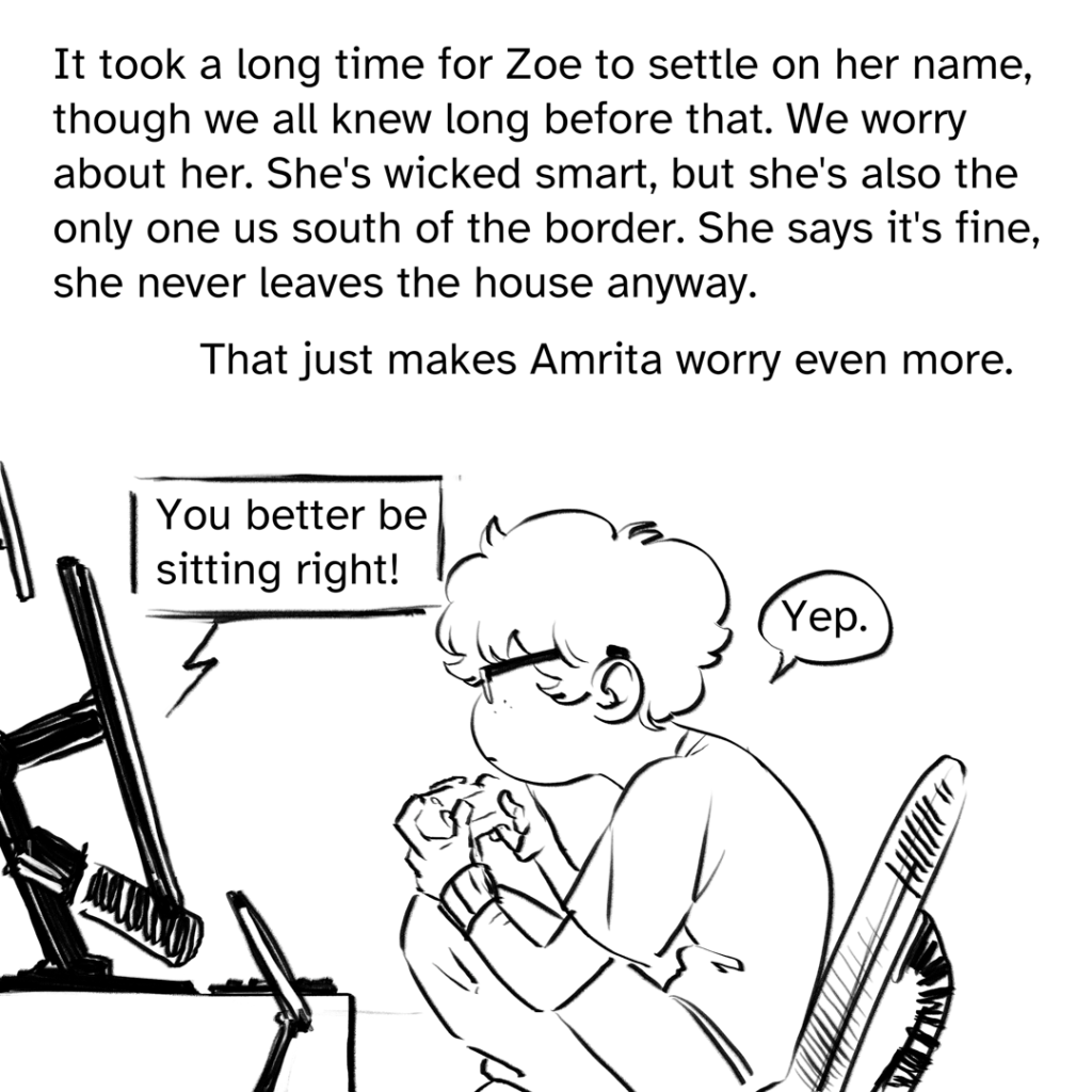 Comic panel showing a sideview of Zoe perched on her chair at their computer desk with terrible posture A dialogue box comic from the screen says: " You better be sitting right!" The dialogue bubble from Zoe, answering, says: "Yep." Narration by Fenix: It took a long time for Zoe to settle on her name though we all knew long before that. We worry about her. She’s wicked smart, but she’s also the only one us south of the border she says it's fine, she never leaves the house anyway. That just makes Amrita worry even more.