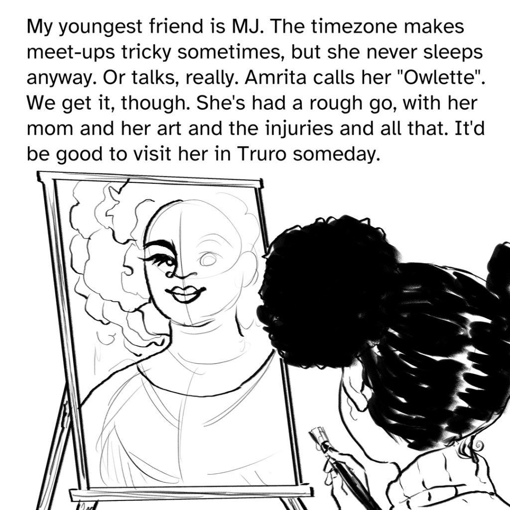 Comic panel showing the back of Mary-Jo's head, she is looking at an unfinished painting on an easel of a black woman with a rose petal hair afro. MJ is holding a brush with paint.  Narration by Fenix: My youngest friend is MJ. The time zone makes meet-ups tricky sometimes, but she never sleeps anyways. Or talks, really. Amrita calls her “Owlette”. We get it, though. She’s had a rough go, with her mom and her art and the injuries and all that. It’d be good to visit her in Truro someday.