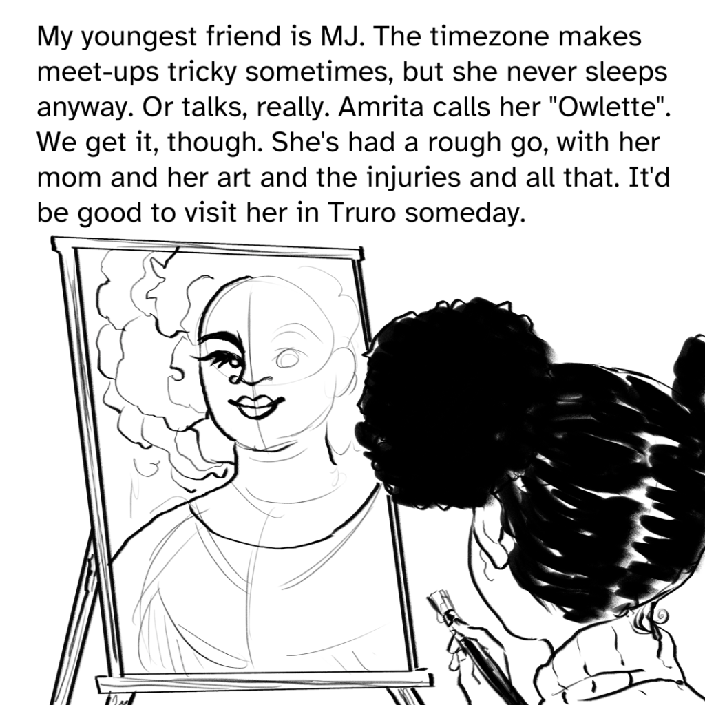 Comic panel showing the back of Mary-Jo's head, she is looking at an unfinished painting on an easel of a black woman with a rose petal hair afro. MJ is holding a brush with paint. Narration by Fenix: My youngest friend is MJ. The time zone makes meet-ups tricky sometimes, but she never sleeps anyways. Or talks, really. Amrita calls her “Owlette”. We get it, though. She’s had a rough go, with her mom and her art and the injuries and all that. It’d be good to visit her in Truro someday.