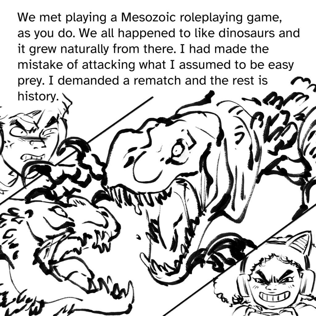 Comic panel split in 3. In the corner is a close up of Fenix's face, frustrated. The middle panel is the largest, showing two dinosaurs fighting, the top one lunging. The third panel is in the lower right corner, showing MJ, concentrating and gleeful. Narration by Fenix: We met playing a Mesozoic roleplaying game, as you do. We all happened to like dinosaurs and it grew naturally from there. I had made the mistake of attacking what I assumed to be easy prey. I demanded a rematch and the rest Is history.