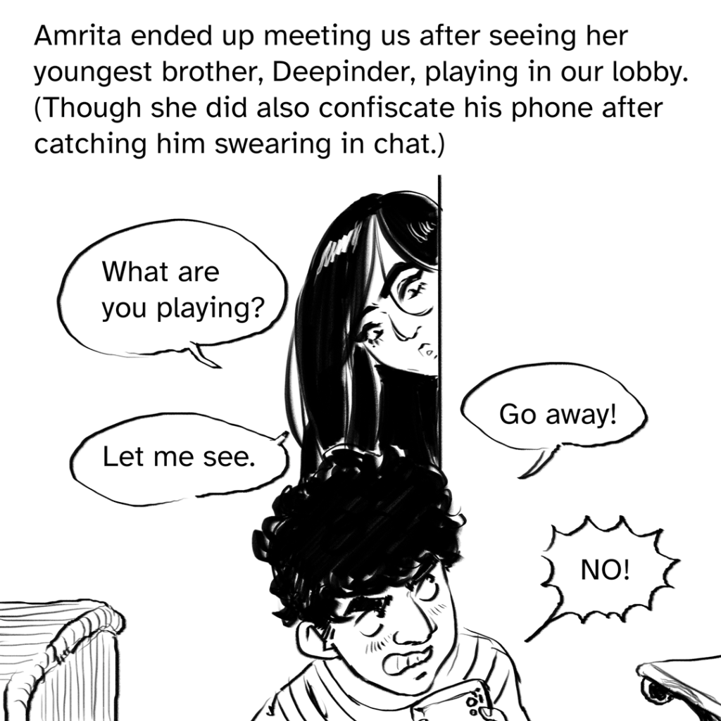 Comic panel showing Amrita peeking around a corner, looking down at her brother who is agitated and hiding the game he's playing. 4 dialogue bubbles, 2 from Amrita and 2 from her brother Deepinder. From Amrita: "What are you playing?" and "Let me see." From Deepinder: "Go away!" and "NO!"  Narration by Fenix: Amrita ended up meeting us after her youngest brother, Deepinder, playing in our lobby. (Though she did also confiscate his phone after catching him swearing in chat.)