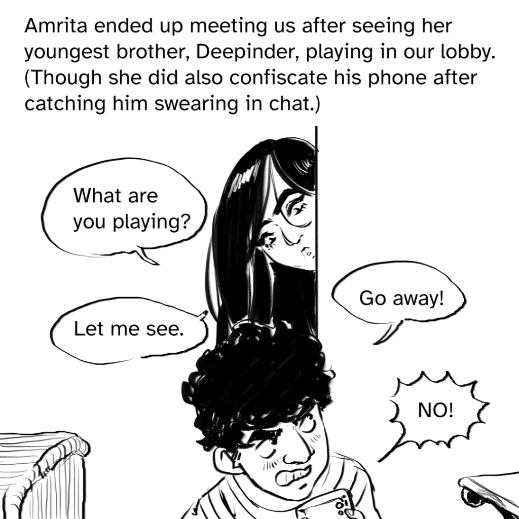 Comic panel showing Amrita peeking around a corner, looking down at her brother who is agitated and hiding the game he's playing. 4 dialogue bubbles, 2 from Amrita and 2 from her brother Deepinder. From Amrita: "What are you playing?" and "Let me see." From Deepinder: "Go away!" and "NO!" Narration by Fenix: Amrita ended up meeting us after her youngest brother, Deepinder, playing in our lobby. (Though she did also confiscate his phone after catching him swearing in chat.)