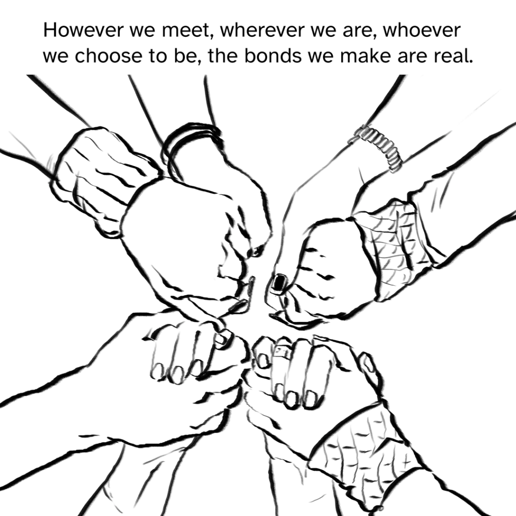 Comic panel showing 4 sets of hands held in a circle.  Narration by Fenix:  However we meet, wherever we are, whoever we choose to be, the bonds we make are real.