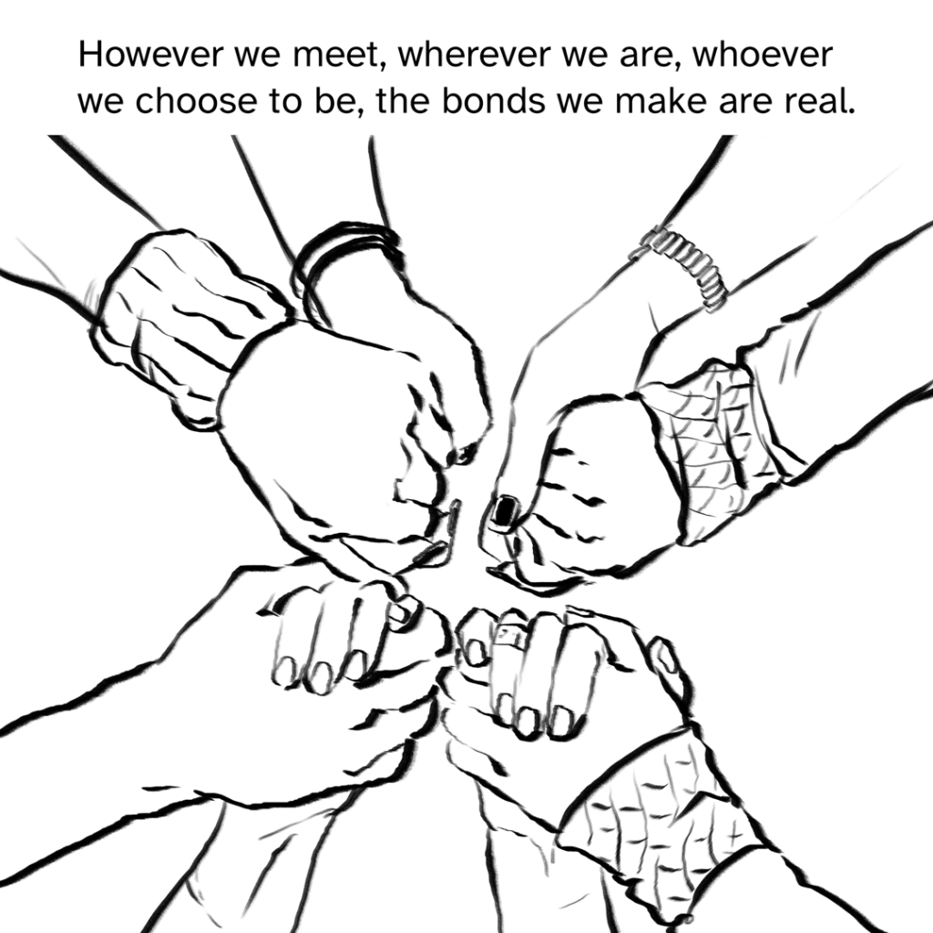 Comic panel showing 4 sets of hands held in a circle. Narration by Fenix: However we meet, wherever we are, whoever we choose to be, the bonds we make are real.