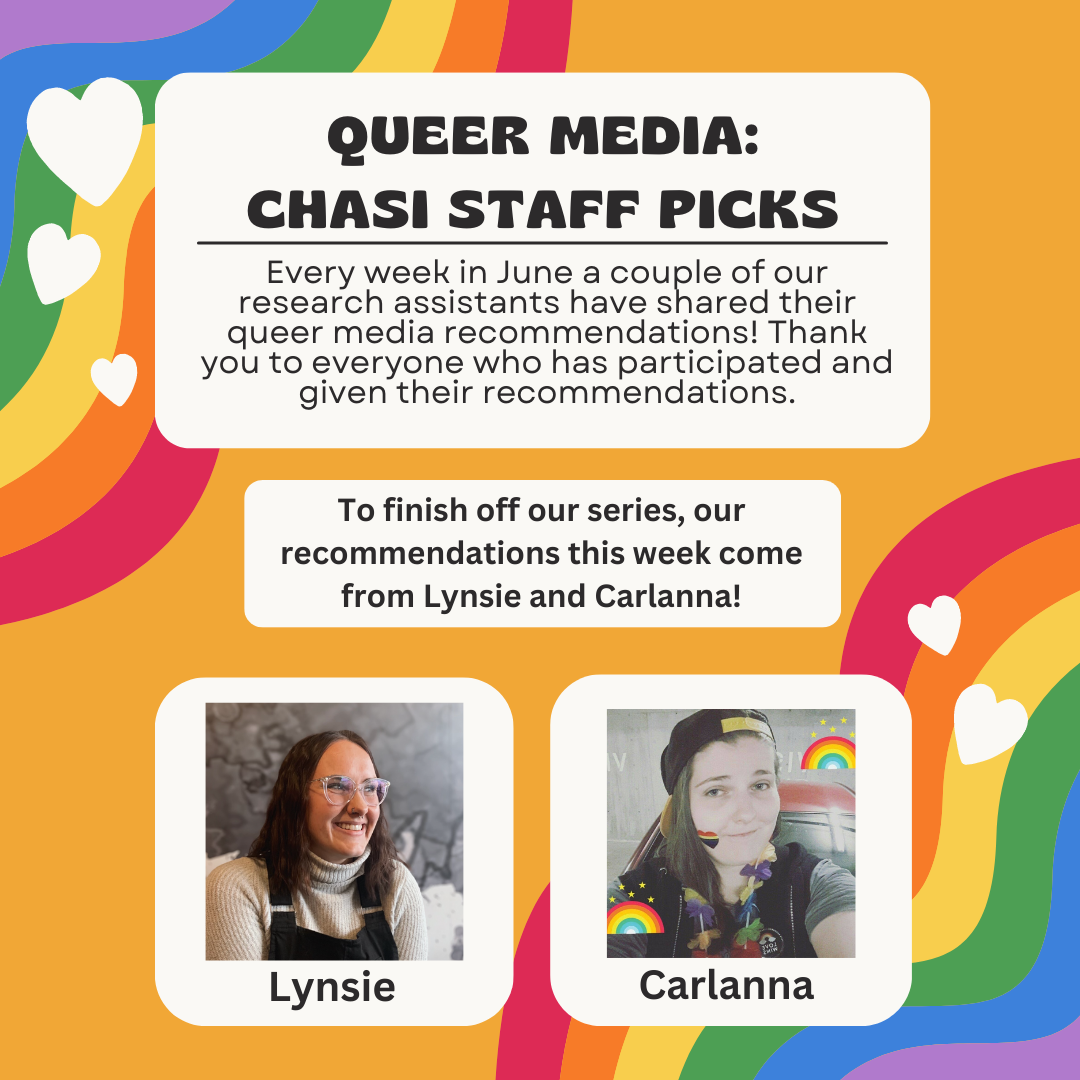 Queer Media: CHASI Staff picks Every week in June a couple of our research assistants have shared their queer media recommendations! Thank you to everyone who has participated and given their recommendations. To finish off our series, our recommendations this week come from Lynsie and Carlanna!
