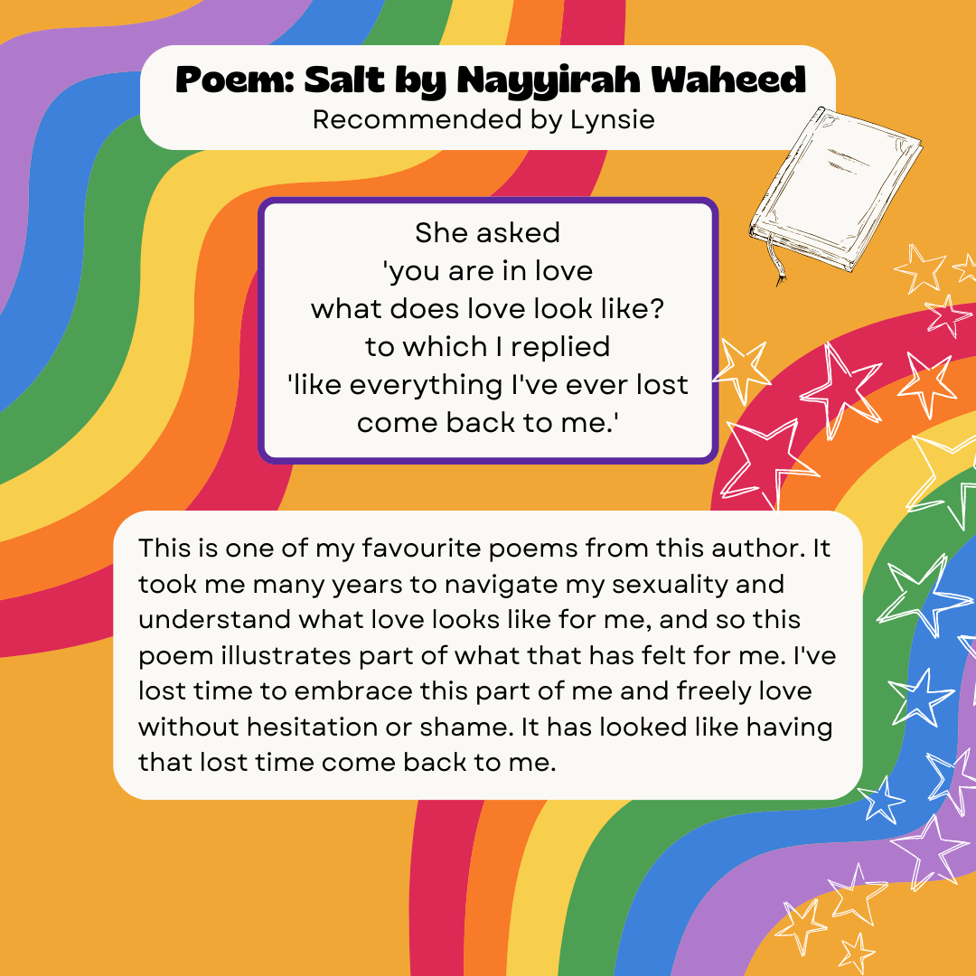 Poem: Salt by Nayyirah Waheed Recommended by Lynsie She asked 'you are in love what does love look like? to which I replied 'like everything I've ever lost come back to me.' This is one of my favourite poems from this author. It took me many years to navigate my sexuality and understand what love looks like for me, and so this poem illustrates part of what that has felt for me. I've lost time to embrace this part of me and freely love without hesitation or shame. It has looked like having that lost time come back to me.