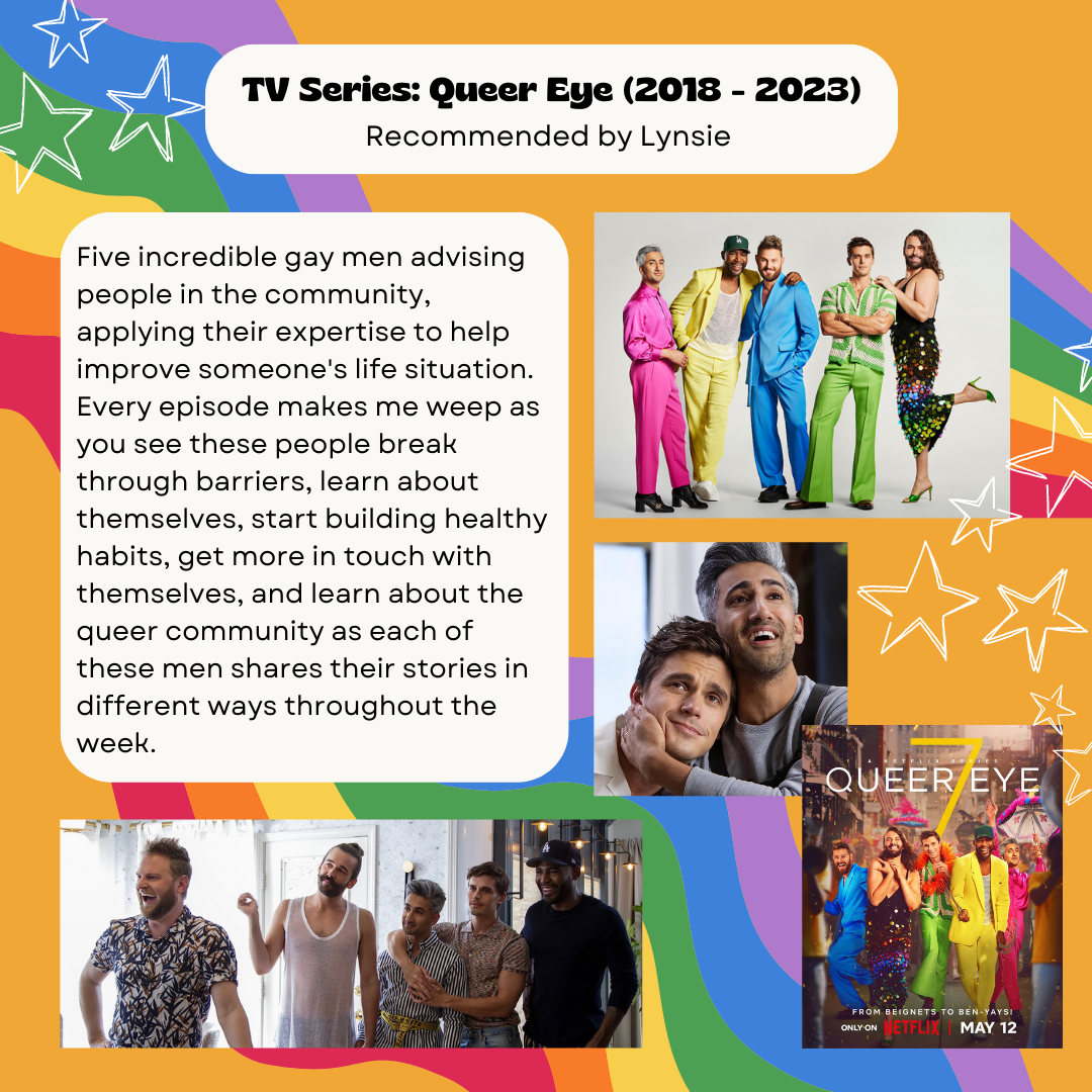 TV Series: Queer Eye (2018 - 2023) Recommending by Lynsie Five incredible gay men advising people in the community, applying their expertise to help improve someone's life situation. Every episode makes me weep as you see these people break through barriers, learn about themselves, start building healthy habits, get more in touch with themselves, and learn about the queer community as each of these men shares their stories in different ways throughout the week.