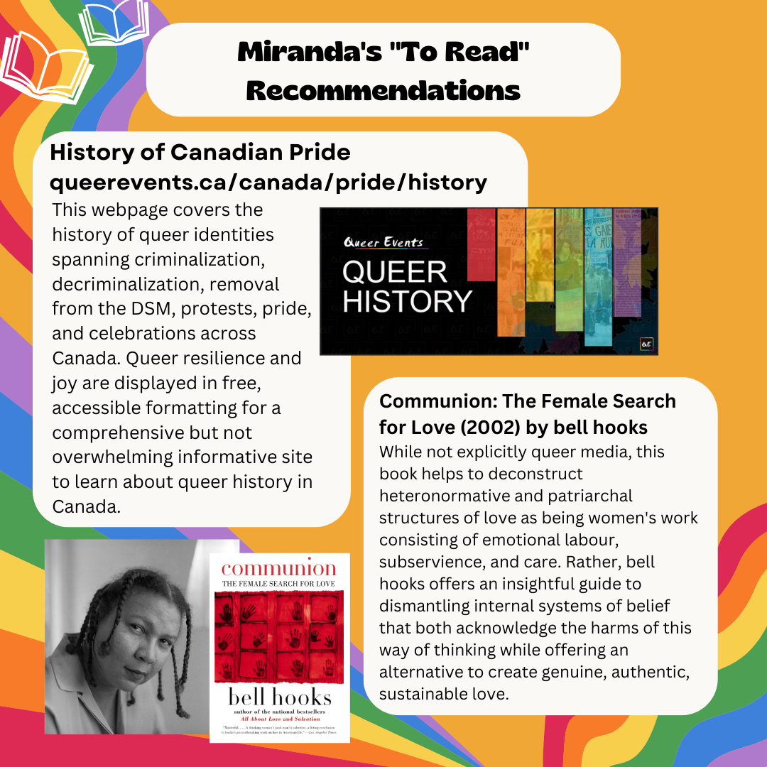 Miranda's "To Read" Recommendations History of Canadian Pride queerevents.ca/canada/pride/history This webpage covers the history of queer identities spanning criminalization, decriminalization, removal from the DSM, protests, pride, and celebrations across Canada. Queer resilience and joy are displayed in free, accessible formatting for a comprehensive but not overwhelming informative site to learn about queer history in Canada. Communion: The Female Search for Love (2002) by bell hooks While not explicitly queer media, this book helps to deconstruct heteronormative and patriarchal structures of love as being women's work consisting of emotional labour, subservience, and care. Rather, bell hooks offers an insightful guide to dismantling internal systems of belief that both acknowledge the harms of this way of thinking while offering an alternative to create genuine, authentic, sustainable love.