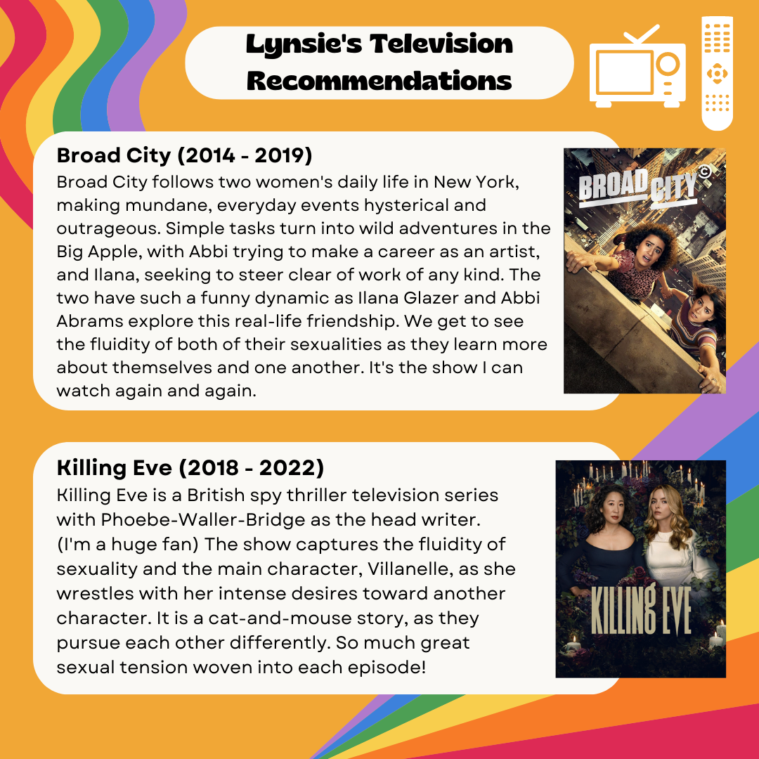 Lynsie's Television Recommendations Broad City (2014 - 2019) Broad City follows two women's daily life in New York, making mundane, everyday events hysterical and outrageous. Simple tasks turn into wild adventures in the Big Apple, with Abbi trying to make a career as an artist, and Ilana, seeking to steer clear of work of any kind. The two have such a funny dynamic as Ilana Glazer and Abbi Abrams explore this real-life friendship. We get to see the fluidity of both of their sexualities as they learn more about themselves and one another. It's the show I can watch again and again. Killing Eve (2018 - 2022) Killing Eve is a British spy thriller television series with Phoebe-Waller-Bridge as the head writer. (I'm a huge fan) The show captures the fluidity of sexuality and the main character, Villanelle, as she wrestles with her intense desires toward another character. It is a cat-and-mouse story, as they pursue each other differently. So much great sexual tension woven into each episode!