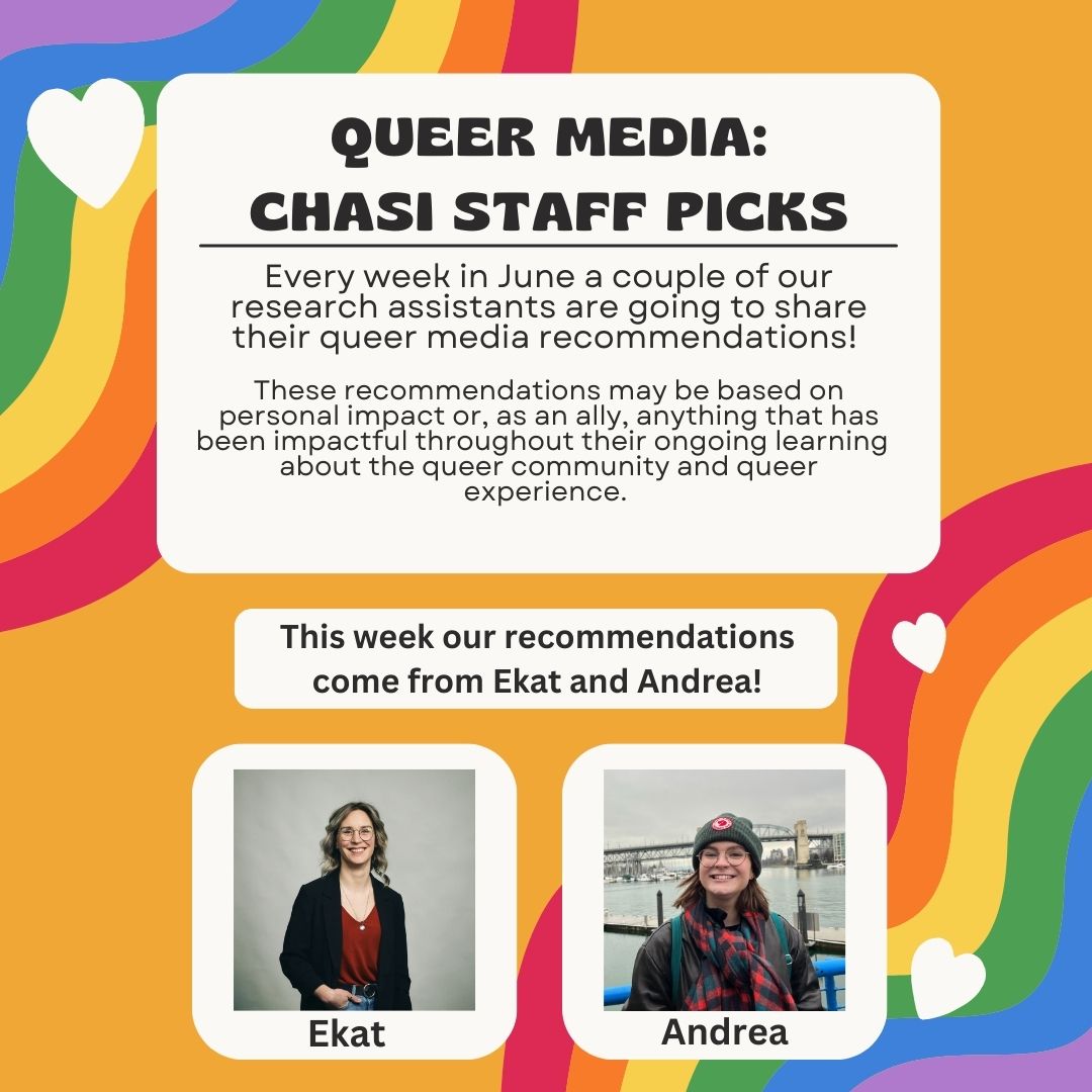 Queer Media: CHASI Staff picks Every week in June a couple of our research assistants are going to share their queer media recommendations! These recommendations may be based on personal impact or, as an ally, anything that has been impactful throughout their ongoing learning about the queer community and queer experience. This week our recommendations come from Ekat and Andrea!
