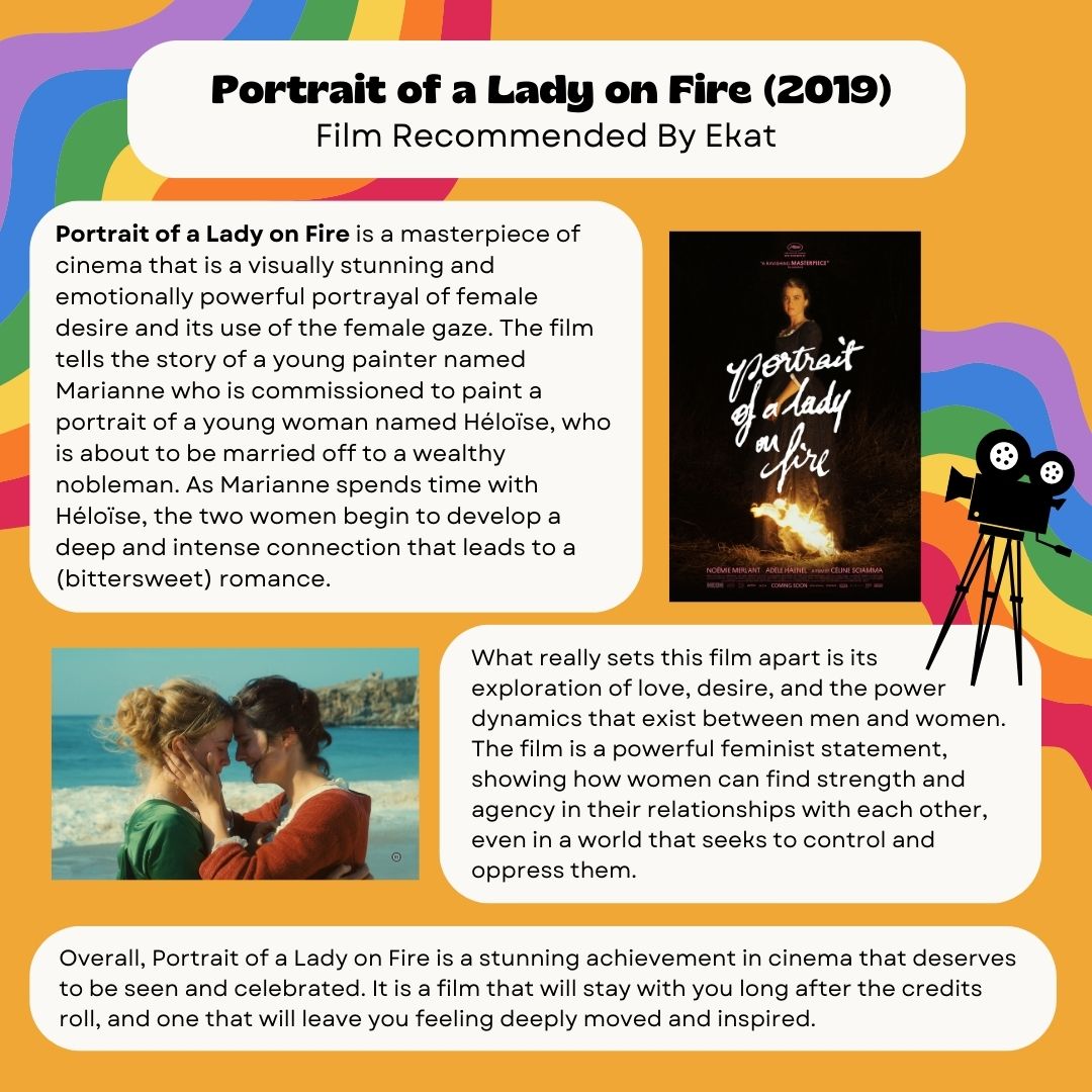 Portrait of a Lady on Fire (2019) Recommended by Ekat Portrait of a Lady on Fire is a masterpiece of cinema that is a visually stunning and emotionally powerful portrayal of female desire and its use of the female gaze. The film tells the story of a young painter named Marianne who is commissioned to paint a portrait of a young woman named Héloïse, who is about to be married off to a wealthy nobleman. As Marianne spends time with Héloïse, the two women begin to develop a deep and intense connection that leads to a (bittersweet) romance. What really sets this film apart is its exploration of love, desire, and the power dynamics that exist between men and women. The film is a powerful feminist statement, showing how women can find strength and agency in their relationships with each other, even in a world that seeks to control and oppress them. Overall, Portrait of a Lady on Fire is a stunning achievement in cinema that deserves to be seen and celebrated. It is a film that will stay with you long after the credits roll, and one that will leave you feeling deeply moved and inspired.