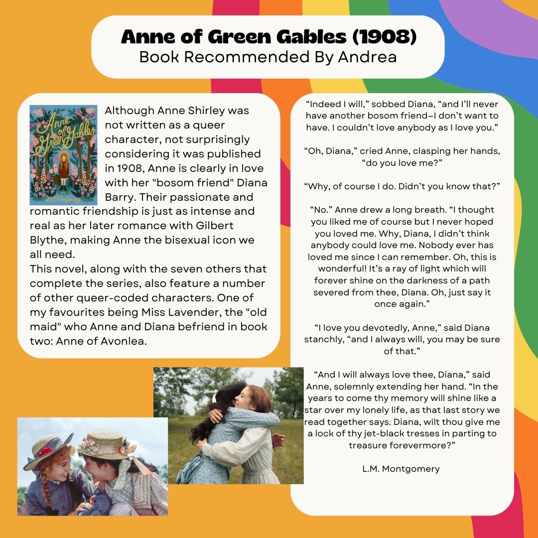 Anne of Green Gables (1908) Book Recommended By Andrea Although Anne Shirley was not written as a queer character, not surprisingly considering it was published in 1908, Anne is clearly in love with her "bosom friend" Diana Barry. Their passionate and romantic friendship is just as intense and real as her later romance with Gilbert Blythe, making Anne the bisexual icon we all need. This novel, along with the seven others that complete the series, also feature a number of other queer-coded characters. One of my favourites being Miss Lavender, the "old maid" who Anne and Diana befriend in book two: Anne of Avonlea. “Indeed I will,” sobbed Diana, “and I’ll never have another bosom friend—I don’t want to have. I couldn’t love anybody as I love you.” “Oh, Diana,” cried Anne, clasping her hands, “do you love me?” “Why, of course I do. Didn’t you know that?” “No.” Anne drew a long breath. “I thought you liked me of course but I never hoped you loved me. Why, Diana, I didn’t think anybody could love me. Nobody ever has loved me since I can remember. Oh, this is wonderful! It’s a ray of light which will forever shine on the darkness of a path severed from thee, Diana. Oh, just say it once again.” “I love you devotedly, Anne,” said Diana stanchly, “and I always will, you may be sure of that.” “And I will always love thee, Diana,” said Anne, solemnly extending her hand. “In the years to come thy memory will shine like a star over my lonely life, as that last story we read together says. Diana, wilt thou give me a lock of thy jet-black tresses in parting to treasure forevermore?” L.M. Montgomery