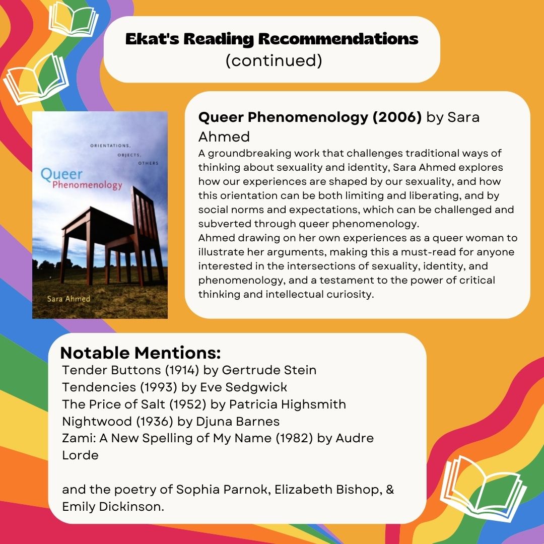 Ekat’s Reading Recommendations (continued) Queer Phenomenology (2006) by Sara Ahmed A groundbreaking work that challenges traditional ways of thinking about sexuality and identity, Sara Ahmed explores how our experiences are shaped by our sexuality, and how this orientation can be both limiting and liberating, and by social norms and expectations, which can be challenged and subverted through queer phenomenology. Ahmed drawing on her own experiences as a queer woman to illustrate her arguments, making this a must-read for anyone interested in the intersections of sexuality, identity, and phenomenology, and a testament to the power of critical thinking and intellectual curiosity. Notable Mentions: Tender Buttons (1914) by Gertrude Stein Tendencies (1993) by Eve Sedgwick The Price of Salt (1952) by Patricia Highsmith Nightwood (1936) by Djuna Barnes Zami: A New Spelling of My Name (1982) by Audre Lorde and the poetry of Sophia Parnok, Elizabeth Bishop, & Emily Dickinson.