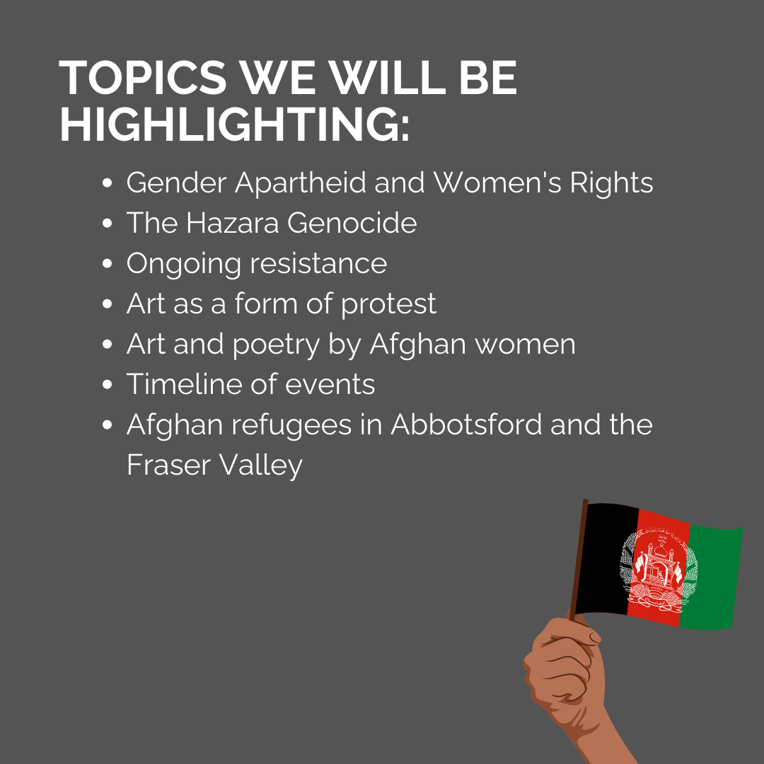 Topics We will Highlight: * Gender Apartheid and Women's Rights * The Hazara Genocide * Ongoing resistance * Art as a form of protest * Art and poetry by Afghan women * Timeline of events * Afghan refugees in Abbotsford and the Fraser Valley