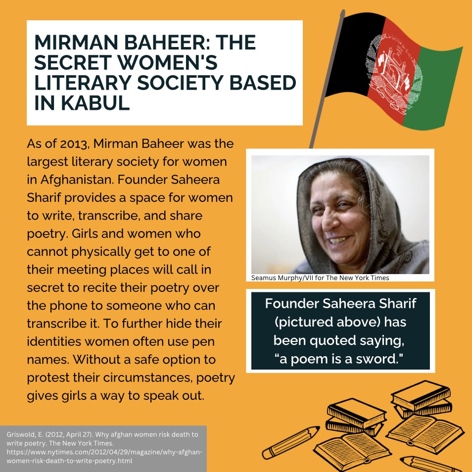 Mirman Baheer: The Secret Women's Literary Society Based in Kabul

As of 2013, Mirman Baheer was the largest literary society for women in Afghanistan. Founder Saheera Sharif provides a space for women to write, transcribe, and share poetry. Girls and women who cannot physically get to one of their meeting places will call in secret to recite their poetry over the phone to someone who can transcribe it. To further hide their identities women often use pen names. Without a safe option to protest their circumstances, poetry gives girls a way to speak out.

Photo of Saheera Sharif.

Founder Saheera Sharif (pictured above) has been quoted saying,
“a poem is a sword."

Citation:
Griswold, E. (2012, April 27). Why afghan women risk death to write poetry. The New York Times. https://www.nytimes.com/2012/04/29/magazine/why-afghan-women-risk-death-to-write-poetry.html