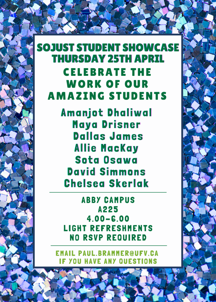 Poster reading: SOJUST Student Showcase, Thursday, 25th of April. Celebrate the work of our amazing students. Abby campus, A225, 4 to 6 PM. Light refreshments, no RSVP required. Email paul.brammer@ufv.ca if you have any questions." The poster also includes a list of names of presenting students: Amanjot Dhaliwal, Maya Drisner, Dallas James, Allie MacKay, Sota Osawa, David Simmons, and Chelsea Skerlak.