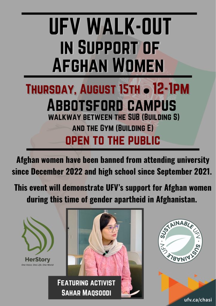 Poster reading: UFV walk-out in support of Afghan women. Thursday, August 15th, 12 to 1 PM, Abbotsford Campus, Walkway between the SUB (Building S) and the Gym (Building E). Open to the public. Afghan women have been banned from attending university since December 2022 and high school since September 2021. This event will demonstrate UFV's support for Afghan women during this time of gender apartheid in Afghanistan. Featuring activist Sahar Maqsoodi." At the bottom of the poster are logos for CHASI, HerStory, and Sustainable UFV.