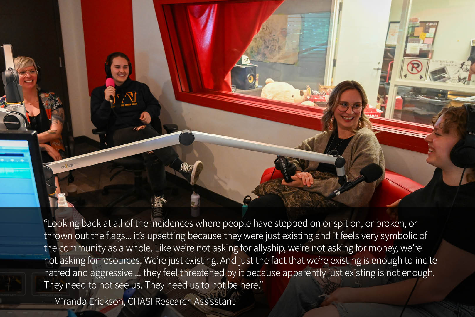 Four women sit in the CIVL Radio studio with headhphones on and microphones in front of them. A quote from Miranda Erickson reads: “Looking back at all of the incidences where people have stepped on or spit on, or broken, or thrown out the flags... it’s upsetting because they were just existing and it feels very symbolic of the community as a whole. Like we’re not asking for allyship, we’re not asking for money, we’re not asking for resources. We’re just existing. And just the fact that we’re existing is enough to incite hatred and aggressive ... they feel threatened by it because apparently just existing is not enough. They need to not see us. They need us to not be here.”